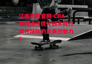 江南彩票官网-CBA如何通过优化战术执行提升球队的比赛控制力？