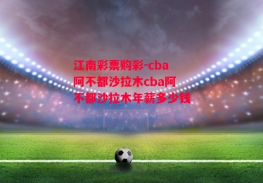 江南彩票购彩-cba阿不都沙拉木cba阿不都沙拉木年薪多少钱