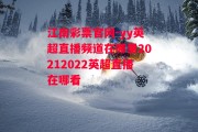 江南彩票官网-yy英超直播频道在哪里20212022英超直播在哪看